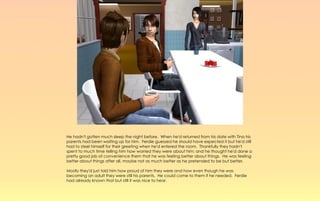 He hadn't gotten much sleep the night before. When he'd returned from his date with Tina his
parents had been waiting up for him. Ferdie guessed he should have expected it but he'd still
had to steel himself for their greeting when he'd entered the room. Thankfully they hadn't
spent to much time telling him how worried they were about him; and he thought he'd done a
pretty good job of convenience them that he was feeling better about things. He was feeling
better about things after all, maybe not as much better as he pretended to be but better.

Mostly they'd just told him how proud of him they were and how even though he was
becoming an adult they were still his parents. He could come to them if he needed. Ferdie
had already known that but still it was nice to hear.
 