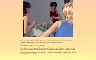 “You mean after I kill her or before?” Evonne waved her hand, “I don't know how I'll feel.
Probably depends on who it is, and whether they're good enough for him.”

Evette looked thoughtful “hmm I guess so.”

“Aaand we're not talking about Enrique are we? What's wrong with Ewan? I thought he was
your fantasy. Now that you've got him don't you want him?” Evonne shook her head, figures.

“I don't have him anymore. I gave him back,” Evette said with a frown. “I guess I'm just kind of
backsliding at the moment.”
 