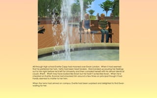 All through high school Evette Capp had mooned over Ewan London. When it had seemed
that he preferred her twin, Vetty had been heart broken. She'd ended up pouring her feelings
out to him right before he'd left for University and then consoled herself with his almost identical
cousin, Rhett. Rhett may have looked like Ewan but he hadn't acted like Ewan. When he'd
cheated on Evette, Evonne had smacked him around a few times on principal though it had
hardly seemed to matter to her twin.

When the twins had arrived on campus, Evette had been surprised and delighted to find Ewan
waiting for her.
 