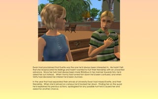 Ewan had proclaimed that Evette was the one he'd always been interested in. He hadn't felt
that she reciprocated his feelings and hadn't wanted to hurt their friendship with an unwanted
advance. Since her twin had always been more flirtatious in her manner towards him, he'd
asked her out instead. When Vonny had turned him down he'd been confused, and when
Vetty had declared her interest he'd been stunned.

In the year that had separated their arrivals at University Ewan had missed Evette, and their
friendship. When she'd arrived on campus he'd tracked her down. Finding her on the quad
he'd explained his previous actions, apologized for any possible hurt he'd caused her and
asked for another chance.
 