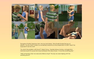 Throughout Evette's freshman term, the two had dated. She'd finally landed the guy of
dreams. So why hadn't it been as wonderfully awesome as she'd expected it to be? Wasn't he
supposed to be her one?

“So what's the problem with Ewan?” Asked Vonny, “besides being a boring, unimaginative
momma's boy? Of course that never bothered YOU about Ewan. It must be something else.”

“Well, remember when we were all at Elisha's shop? The day we were helping with the
wedding plans?”
 