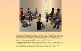 Evonne remembered the conversation, even though she'd tried to forget portions of it she
remembered it. Wedding dresses had been tried on and ooh'd over, measurements had been
taken, attendant dresses had been picked many many glasses of wine had been drunk. After
Corey had been convinced that pink bridesmaids dresses would class with Zeke's red hair.
Emilia had been talked out of wearing boots to her wedding and the women had drifted into
giddy conversations about weddings, honeymoons and men. Always men.

It had started with Emilia asking Patricia “I don't see how you've done it, the entire time you've
known Elijah ,you've lived in the city and he's been on campus. How can you live without
having him right there? Nick's in town now and I'm on campus and we're both so busy that
even though it about kills me we only see each other two or three times a week.”
 
