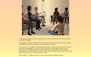 “It's Elijah you're asking about Emi, would you want him around all the time?” Encore Familiar
had asked tauntingly.

“Better Eljiah than Zeke,” smirked Emilia, “remember I've lived with them all for over two years.
And Patricia wants to live with 'Lijah, she's marrying him isn't she?.”

“Yes, I want to live with Elijah.” Patricia said with a smile, “it was tough at times, but I it's easier
now that we're engaged. You know? Now when I have to face going home to just my
roommate and an empty bed I know that it's temporary. Once summer is here and he's
graduated then we'll be together. Early on, when I was first falling in love with him it was harder
to let him go and to just manage with phone calls.”

“Rabbit stage,” said Elsie with a grin as the rest of the ladies nodded knowingly.
 