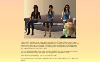 “Nick and Emi are still in rabbit stage, quick courtship and all.” Seeing the confused look on
Patricia's face Emily continued, “Rabbit stage is when you can't get enough of each other and
are constantly going at it like bunnies. We always know when a couple has hit rabbit stage
cause you never see them except for quick hops down to the cafe for nourishment then it's
right back into the dorm room bunny hole.”

“Oh they're definitely still in rabbit stage, whenever Nick's in town they barely leave her room.
And from the sound of things they aren't discussing physics.” Was Elisha's input.

Emilia blushed, “Oh my Wright, can you actually hear us?”

“The Greek house isn't known for soundproof walls. You should know that by now.” Elisha had
replied.
 