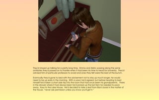 They'd stayed up talking for a pretty long time. Emma and Aldric passing along the same
antidotes they'd passed on to Frankie when it had been his time to head for University. They'd
advised him of particular professors to avoid and ones they felt were the best of the bunch.

Eventually they'd gone to bed with the advisement not to stay up much longer, he would
need to be up early in the morning. With a yawn he'd agreed, but before heading to bed
himself he'd taken a short side trip into the room that had once been his grandparents. There
in the drawer where it had always been he'd picked up the last item he needed to pack
away. Keys to the Lake House. He'd decided to take a leaf from Elan's book in the matter of
the House, “never ask permission unless you know you'll get it.”
 
