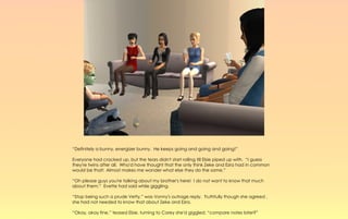 “Definitely a bunny, energizer bunny. He keeps going and going and going!”

Everyone had cracked up, but the tears didn't start rolling till Elsie piped up with. “I guess
they're twins after all. Who'd have thought that the only think Zeke and Ezra had in common
would be that! Almost makes me wonder what else they do the same.”

“Oh please guys you're talking about my brother's here! I do not want to know that much
about them.” Evette had said while giggling.

“Stop being such a prude Vetty,” was Vonny's outrage reply. Truthfully though she agreed ,
she had not needed to know that about Zeke and Ezra.

“Okay, okay fine,” teased Elsie, turning to Corey she'd giggled, “compare notes later?”
 