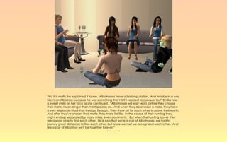 “No it is really, he explained it to me. Albatrosses have a bad reputation. And maybe in a way
Nick's an Albatross because he was something that I felt I needed to conquer but” Emilia had
a sweet smile on her face as she continued. “Albatrosses will wait years before they choose
their mate, much longer than most species do. And when they do choose a mate, they have
a very elaborate ritual that they go through. They show off for each other to prove their worth.
And after they've chosen their mate, they mate for life. In the course of their hunting they
might end up separated by many miles, even continents. But when the hunting is over they
are always able to find each other. Nick says that we're a pair of Albatrosses, we had to
journey great distances to find each other, but once we met we recognized each other. And
like a pair of Albatross we'll be together forever.”
                                              ~-~-~-~-~
 