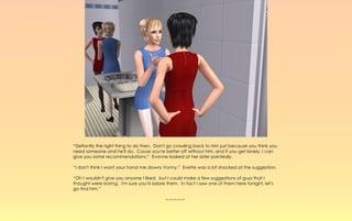 “Defiantly the right thing to do then. Don't go crawling back to him just because you think you
need someone and he'll do. Cause you're better off without him, and if you get lonely, I can
give you some recommendations.” Evonne looked at her sister pointedly.

“I don't think I want your hand me downs Vonny.” Evette was a bit shocked at the suggestion.

“Oh I wouldn't give you anyone I liked, but I could make a few suggestions of guys that I
thought were boring. I'm sure you'd adore them. In fact I saw one of them here tonight, let's
go find him.”

                                           ~-~-~-~-~
 