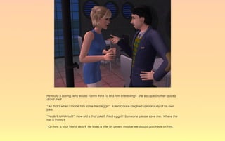 He really is boring, why would Vonny think I'd find him interesting? She escaped rather quickly
didn't she?

“An that's when I made him some fried eggs!” Julien Cooke laughed uproariously at his own
joke.

“Really? HAHAHA!!!” How old is that joke? Fried eggs?! Someone please save me. Where the
hell is Vonny?

“Oh hey, is your friend okay? He looks a little uh green, maybe we should go check on him.”
 