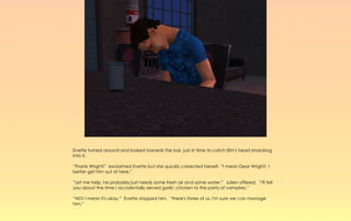 Evette turned around and looked towards the bar, just in time to catch Elm's head smacking
into it.

“Thank Wright!” exclaimed Evette but she quickly corrected herself. “I mean Dear Wright! I
better get him out of here.”

“Let me help, he probably just needs some fresh air and some water.” Julien offered, “I'll tell
you about the time I accidentally served garlic chicken to the party of vampires.”

“NO! I mean it's okay.” Evette stopped him, “there's three of us, I'm sure we can manage
him.”
 