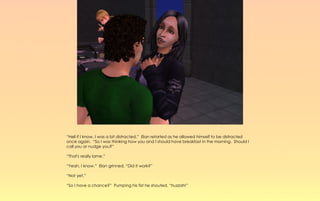 “Hell if I know, I was a bit distracted.” Elan retorted as he allowed himself to be distracted
once again. “So I was thinking how you and I should have breakfast in the morning. Should I
call you or nudge you?”

“That's really lame.”

“Yeah, I know.” Elan grinned, “Did it work?”

“Not yet.”

“So I have a chance?” Pumping his fist he shouted, “huzzah!”
 