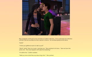 Elan Langerak continued to toss one liners in Calista's direction. If he could keep her attention
until last call was sounded he had a decent chance. No one liked going home alone.

“ELAN!”

“I think your girlfriend wants to talk to you?”

“Who? Vetty? She's my cousin, I promise you.” Elan pointed to his face, “See we have the
same chin. That only happens with selective breeding.”

“It's distinctive.” Calista nodded.

“Well you know what they say about big chins,” Elan parried .
 