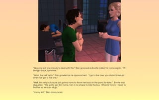 “Give me just one minute to deal with this,” Elan groaned as Evette called his name again. “I'll
be right back, I promise.”

“What the hell Vetty,” Elan growled as he approached. “I got a live one, you do not interrupt
when I've got a live one.”

“Well, I'm sorry but you're just gonna have to throw her back in the pond for later.” Evette was
disgusted. “We gotta get Elm home, he's in no shape to ride the bus. Where's Vonny, I need to
find her so we can all go.”

“Vonny left.” Elan announced.
 
