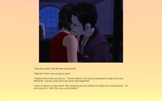 “The pale dude? She left with some GUY?”

“Well duh, that's why you go to bars!”

“Maybe that's what you do but...” Evette sighed, why had she expected tonight to be any
different? Just because they'd all come here together?

“Look, I'll call you a cab okay?” Elan looked over and winked at Calista who waved back. “I'll
even pay for it. Elm's fine, you can handle it.”
 