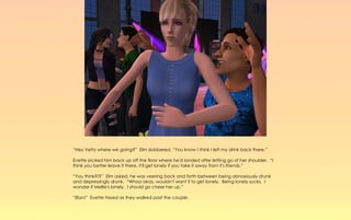“Hey Vetty where we going?” Elm slobbered, “You know I think I left my drink back there.”

Evette picked him back up off the floor where he'd landed after letting go of her shoulder. “I
think you better leave it there, it'll get lonely if you take it away from it's friends.”

“You think?!?” Elm asked, he was veering back and forth between being obnoxiously drunk
and depressingly drunk. “Whoa okay, wouldn't want it to get lonely. Being lonely sucks. I
wonder if Mellie's lonely. I should go cheer her up.”

“Elan!” Evette hissed as they walked past the couple.
 
