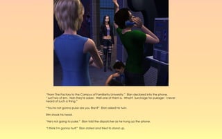 “From The Factory to the Campus of Familiarity University.” Elan declared into the phone,
“Just two of em. Nah they're sober. Well one of them is. What? Surchage for pukage! I never
heard of such a thing.”

“You're not gonna puke are you Elan?” Elan asked his twin.

Elm shook his head.

“He's not going to puke.” Elan told the dispatcher as he hung up the phone.

“I think I'm gonna hurl!” Elan stated and tried to stand up.
 