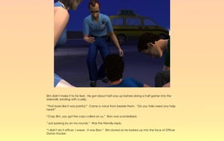 Elm didn't make it to his feet. He got about half way up before doing a half gainer into the
sidewalk, landing with a yelp.

“That looks like it was painful.” Came a voice from beside them. “Do you folks need any help
here?”

“Crap Elm, you got the cops called on us,” Elan was scandalized.

“Just passing by on my rounds.” Was the friendly reply.

“I didn't do it officer, I swear. It was Elan.” Elm slurred as he looked up into the face of Officer
Dorian Kauker.
 
