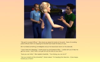 “We got it covered Officer,” Elan stood up wiped his hands on his pants. Years of avoiding
police officers intent on stopping his mischief had made him leery of cops.

Elm mumbled something unintelligible and put his head back down on the sidewalk.

“I don't think he's bleeding,” Evette stood up and looked at Elan. “I really wish you'd help me
get him home. I don't think I can get him up the stairs at your dorm.”

“Sure you can Vetty,” Elan replied cheerfully. “Your strong, you can do it!”

“Are you students at the University?” Dorian asked, “I'm heading that direction. I'd be happy
to lend you a hand.”
 