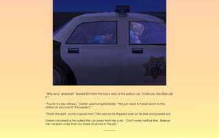 “Why was I arrested?” Slurred Elm from the back seat of the police car. “I told you that Elan did
it.”

“You're my key witness,” Dorian said conspiratorially. “We just need to head down to the
station so you can ID the suspect.”

“That's the spirit, you're a good man.” Elm said as he flopped over on his side and passed out.

Dorian chuckled as he pulled the car away from the curb. “Don't worry he'll be fine. Believe
me I've seen more than my share of drunks in this job.”

                                            ~-~-~-~-~
 