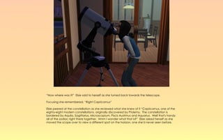 “Now where was I?” Elsie said to herself as she turned back towards the telescope.

Focusing she remembered, “Right Capricornus”

Elsie peered at the constellation as she reviewed what she knew of it “Capricornus, one of the
eighty-eight modern constellations, originally discovered by Ptolemy. The constellation is
bordered by Aquila, Sagittarius, Microscopium, Piscis Austrinus and Aquarius. Well that's handy
all of the zodiac right there together. Hmm I wonder what that is?” Elsie asked herself as she
moved the scope over to view a different spot on the horizon, one she'd never seen before.
 