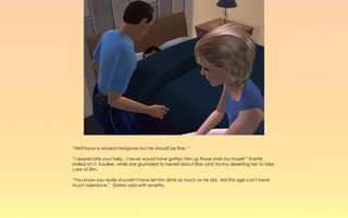 “He'll have a wicked hangover but he should be fine. “

“I appreciate your help. I never would have gotten him up those stairs by myself.” Evette
smiled at Lt. Kaulker, while she grumbled to herself about Elan and Vonny deserting her to take
care of Elm.

“You know you really shouldn't have let him drink as much as he did. Kid this age can't have
much tolerance,” Dorian said with severity.
 