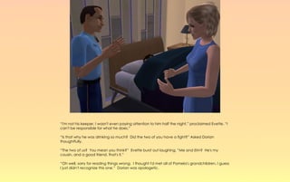 “I'm not his keeper, I wasn't even paying attention to him half the night,” proclaimed Evette. “I
can't be responsible for what he does.”

“Is that why he was drinking so much? Did the two of you have a fight?” Asked Dorian
thoughtfully.

“The two of us? You mean you think?” Evette burst out laughing, “Me and Elm? He's my
cousin, and a good friend, that's it.”

“Oh well, sorry for reading things wrong. I thought I'd met all of Pamela's grandchildren, I guess
I just didn't recognize this one.” Dorian was apologetic.
 