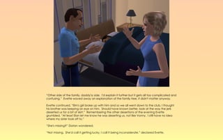 “Other side of the family, daddy'ss side. I'd explain it further but it gets all too complicated and
confusing.” Evette waved away an explanation of the family tree, it didn't matter anyway.

Evette continued, “Elm's girl broke up with him and so we all went down to the club, I thought
his brother was keeping an eye on him. Should have known better, look at the way the jerk
deserted us for a bit of skirt.” Remembering the other desertions of the evening Evette
grumbled, “At least Elan let me know he was deserting us, not like Vonny. I still have no idea
where my sister took off to.”

“She's missing?” Dorian wondered.

“Not missing. She'd call it getting lucky, I call it being inconsiderate,” declared Evette.
 