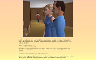 Evette turned away from Ewan and Eden, and headed towards the stairs. “College boys
aren't necessarily stupid. Some just have a better sense of when it's time to move on than
college girls do.”

“Ahh” was Dorian's only reply.

“Was that a sage agreement ahh or a I know better than to say anything ahh?” Evette
teased.

“That was a soo how about that cup of coffee ahh.”

“Coffee sounds great,” Evette said with a smile for Dorian. And it will keep me awake so I can
yell at Vonny when she finally gets home. Where the heck did she go any way?
                                           ~-~-~-~-~
 
