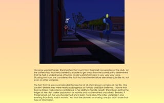 His name was Nathaniel. She'd gotten that much from their brief conversation at the club. At
the coffee shop that they'd retired to in order to get away from the crowds she'd determined
that he had a wicked sense of humor, an old world charm and a very very sexy voice.
Studying him now, she considered the fact that she'd never before seen eyes quite like his, not
even on other vampires.

The fact that he was a vampire didn't phase her at all, she'd known vampires all her life. She
couldn't believe they were nearly as dangerous as Patricia and Elijah believed. Above that
Evonne Capp had extreme confidence in her ability to handle herself. She'd been skirting the
edges of the city's darker population for months and had remained unscathed. Besides, if
things turned out the way she planned; she'd learn more about the cities vampires in one
evening than Patty had in months. Not that she planned on sharing, one just didn't share that
type of information.
 