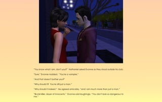 “You know what I am, don't you?” Nathaniel asked Evonne as they stood outside his club.

“Sure,” Evonne nodded. “You're a vampire.”

“And that doesn't bother you?”

“Why should it? You're still just a man.”

“Why should it indeed.” He agreed amicably, “and I am much more than just a man.”

“Brutal killer, slayer of innocents.” Evonne said laughingly, “You don't look so dangerous to
me.”
 