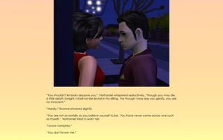 “You shouldn't let looks deceive you.” Nathaniel whispered seductively, “though you may die
a little death tonight, I shall not be brutal in my killing. For though I may slay you gently, you are
no innocent.”

“Hardly,” Evonne shivered slightly.

“You are not as worldly as you believe yourself to be. You have never come across one such
as myself.” Nathaniel tried to warn her.

“I know vampires.”

“You don't know me.”
 