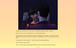 “I'll give you a chance to run if you wish.” Nathaniel cocked his head, “just one.”

“Why would I run, I'm not scared of you.” Evonne licked her lips.

“Perhaps you should be,” Nathaniel stated as he looked into her eyes. “If we continue upon
the path that you are so eager to run there is no looking back. Once you step inside you are
mine.”

“I belong to no one but myself.” Came Evonne's often repeated reply.

“That's where you are wrong.”

“Bet?” Evonne asked as she slipped beneath his arms and headed towards the door.

                                             ~-~-~-~
 