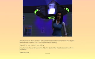 Many thanks to all of you who have anticipated, asked about and cheered me on during the
delay between chapters. I very much appreciate you reading.

Hopefully the next one won't take so long!

Many thanks to the wonderful creators of Custom Content that share their creations with the
community.

Happy Simming!
                                             ~-~-~-~
 