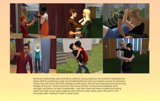 Romantic relationships arise and fall as swiftly for young adults as non romantic friendships do.
Some will find continuing a high school relationship the most convenient avenue for romance.
Others may drift back and forth refusing to settle down with just one individual and risk burning
bridges all around. Some romances, that never had the chance to be explored when
younger may bloom, at least momentarily. And then there are those couples that having
spent their high school years together will continue to skip merrily down the path to the
inevitable altar waiting for them in adult hood.
 