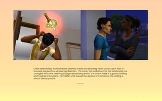 Other relationships that may have seemed stable and enduring when looked upon from a
teenage perspective will change direction. For some, the realization that the relationship has
changed will come following a single devastating event. For others, there is a gradual shifting
and cooling of emotions. No matter what causes the decline of a romance, the ending is
almost always painful.

                                           ~~~~~~
 