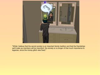 "While I believe that the secret society is an important family tradition and that the friendships
we'll make as members will be important: the society is no longer of that much importance to
legacies, since the money glitch was fixed."
 