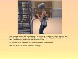 See, Betty has a glitch, she still thinks she's an adult. I had to delete the carpool one night with
her in it and she came back with her life bar as an adult instead of an elder. I'm pretty sure I can
fix it, I just want Cary in the house when I do just in case.

So the twins are off to UNI and we'll catch up with them there next time.

Until then, thanks for reading and Happy Simming!
 