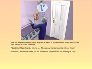 Abe had resigned himself to diaper duty and he wasn't to be disappointed. If only he could sell
dirty diapers he'd be a millionaire.

"Good idea! I'll go check the internet see if there's any financial potential in these things."

Somehow I doubt there will be, but you never know, some folks will buy anything off Ebay.
 