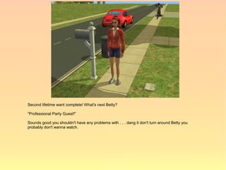 Second lifetime want complete! What's next Betty?

"Professional Party Guest!"

Sounds good you shouldn't have any problems with . . . dang it don't turn around Betty you
probably don't wanna watch.
 