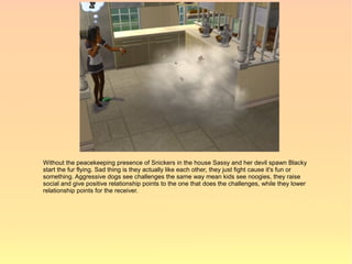 Without the peacekeeping presence of Snickers in the house Sassy and her devil spawn Blacky
start the fur flying. Sad thing is they actually like each other, they just fight cause it's fun or
something. Aggressive dogs see challenges the same way mean kids see noogies, they raise
social and give positive relationship points to the one that does the challenges, while they lower
relationship points for the receiver.
 