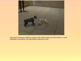 Yeah way to thank your mother for giving you life. Okay everyone to their corners, no more
bloodshed in the kitchen, the maid needs to get back to work.
 