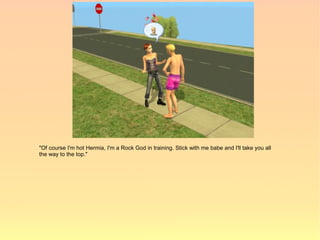 "Of course I'm hot Hermia, I'm a Rock God in training. Stick with me babe and I'll take you all
the way to the top."
 