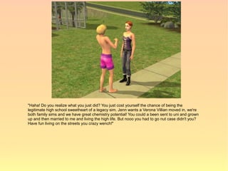 "Haha! Do you realize what you just did? You just cost yourself the chance of being the
legitimate high school sweetheart of a legacy sim. Jenn wants a Verona Villian moved in, we're
both family sims and we have great chemistry potential! You could a been sent to uni and grown
up and then married to me and living the high life. But nooo you had to go nut case didn't you?
Have fun living on the streets you crazy wench!"
 