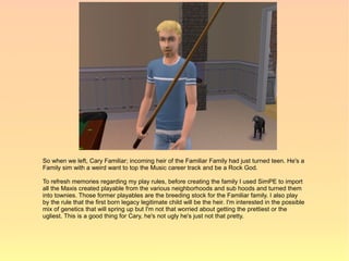 So when we left, Cary Familiar; incoming heir of the Familiar Family had just turned teen. He's a
Family sim with a weird want to top the Music career track and be a Rock God.

To refresh memories regarding my play rules, before creating the family I used SimPE to import
all the Maxis created playable from the various neighborhoods and sub hoods and turned them
into townies. Those former playables are the breeding stock for the Familiar family. I also play
by the rule that the first born legacy legitimate child will be the heir. I'm interested in the possible
mix of genetics that will spring up but I'm not that worried about getting the prettiest or the
ugliest. This is a good thing for Cary, he's not ugly he's just not that pretty.
 