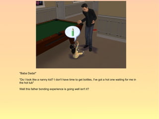 "Baba Dada!"

"Do I look like a nanny kid? I don't have time to get bottles, I've got a hot one waiting for me in
the hot tub"

Well this father bonding experience is going well isn't it?
 