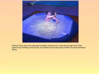 Kiernon Tricou puts new meaning into sleezy romance sim. It was bad enough when Chaz
spent Cary's birthday in the hot tub, but at least he was with Cary's mother not some nameless
floozy.
 