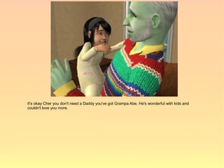It's okay Cher you don't need a Daddy you've got Grampa Abe. He's wonderful with kids and
couldn't love you more.
 