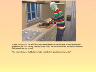 In deep mourning for his wife Dina, who passed away this evening, Abe is consoling himself
with lobster. He's not hungry, he's just lonely. If he'd just turn around he'd see that his daughter
Betty already served a meal.

"You mean of course that Betty burned a meal, Betty's good at burning meals."
 