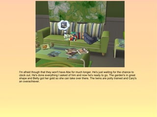 I'm afraid though that they won't have Abe for much longer. He's just waiting for the chance to
clock out. He's done everything I asked of him and now he's ready to go. The garden's in great
shape and Betty got her gold so she can take over there. The twins are potty trained and Cary's
an overachiever.
 