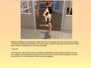 Speaking of Betty she's starting to realize that she's not getting much face time at the moment
so she dramatically sets the kitchen on fire yet again in order to play hero and save Cher. Betty
has a history of setting fires for her own purposes.

"I do not!"

Umm lets see, there was the fire you started so that Barbie wouldn't get her first kiss, the fire
you started at your graduation party, the fire when you found out you were pregnant a second
time and this fire. I'd say there's a trend in there someplace.
 